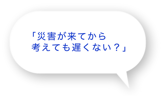 「災害が来てから考えても遅くない？」
